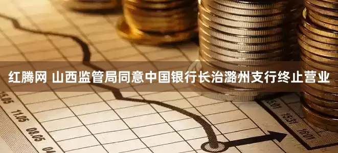 红腾网 山西监管局同意中国银行长治潞州支行终止营业
