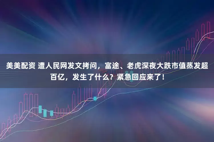 美美配资 遭人民网发文拷问，富途、老虎深夜大跌市值蒸发超百亿，发生了什么？紧急回应来了！