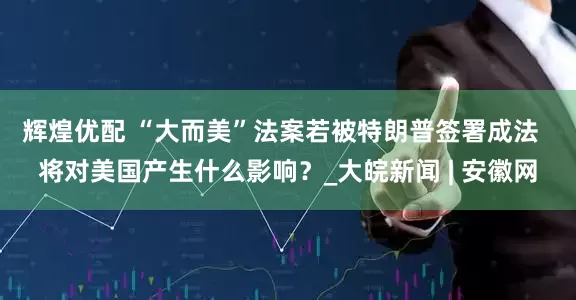 辉煌优配 “大而美”法案若被特朗普签署成法  将对美国产生什么影响？_大皖新闻 | 安徽网