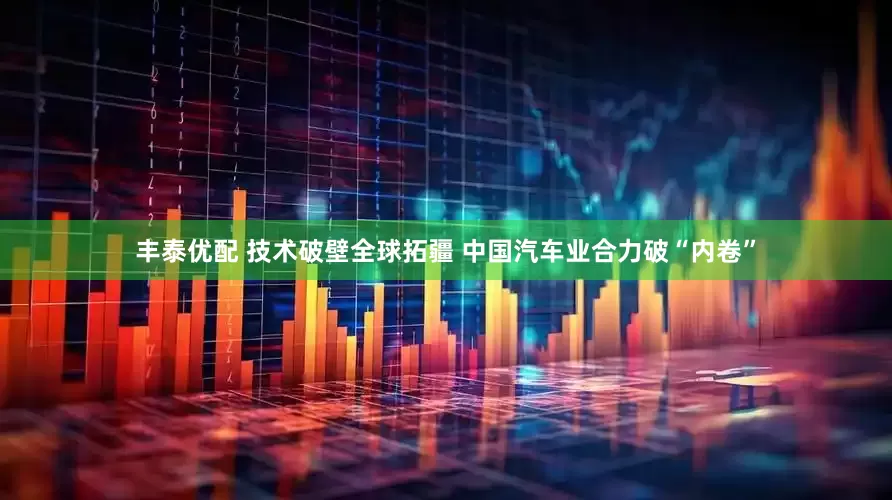 丰泰优配 技术破壁全球拓疆 中国汽车业合力破“内卷”