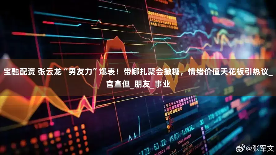 宝融配资 张云龙“男友力”爆表！带娜扎聚会撒糖，情绪价值天花板引热议_官宣但_朋友_事业