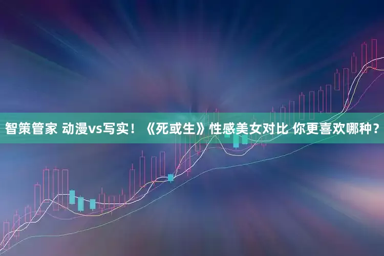 智策管家 动漫vs写实！《死或生》性感美女对比 你更喜欢哪种？