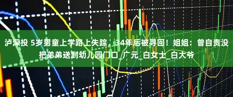 泸深投 5岁男童上学路上失踪，34年后被寻回！姐姐：曾自责没把弟弟送到幼儿园门口_广元_白女士_白大爷