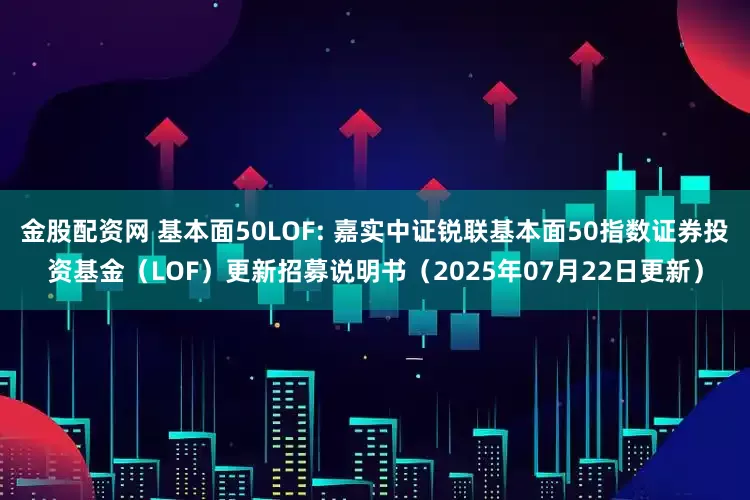 金股配资网 基本面50LOF: 嘉实中证锐联基本面50指数证券投资基金（LOF）更新招募说明书（2025年07月22日更新）