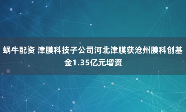 蜗牛配资 津膜科技子公司河北津膜获沧州膜科创基金1.35亿元增资