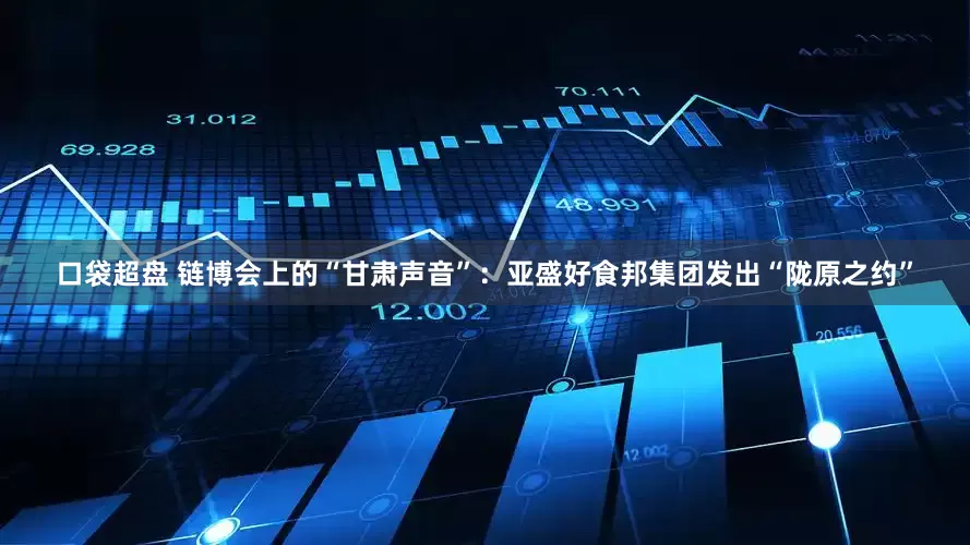 口袋超盘 链博会上的“甘肃声音”：亚盛好食邦集团发出“陇原之约”