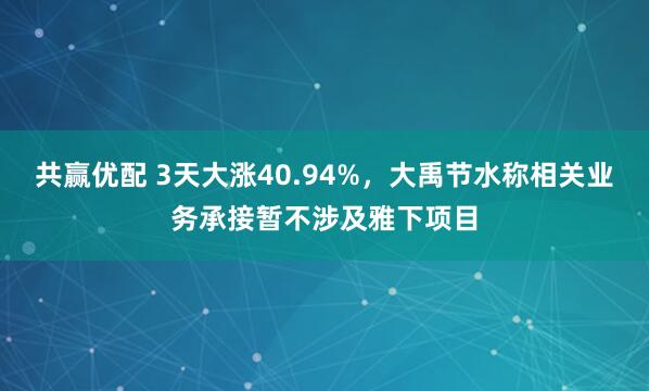 共赢优配 3天大涨40.94%，大禹节水称相关业务承接暂不涉及雅下项目