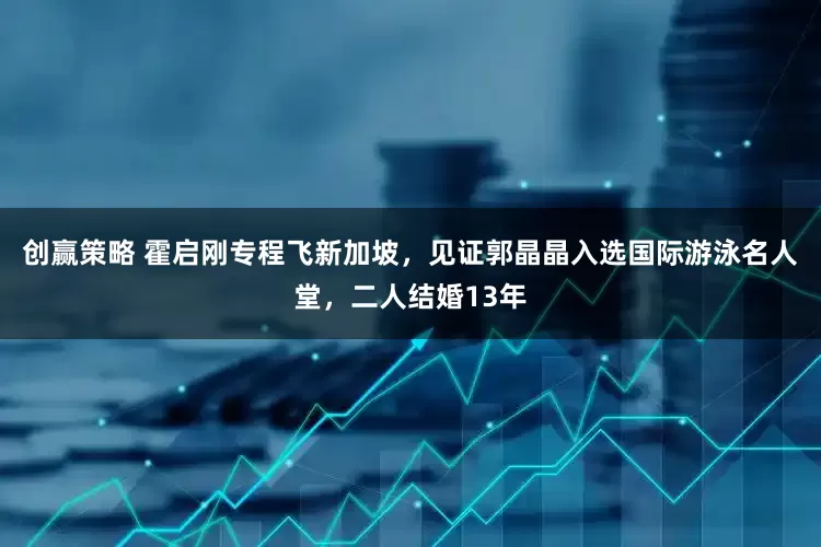 创赢策略 霍启刚专程飞新加坡，见证郭晶晶入选国际游泳名人堂，二人结婚13年