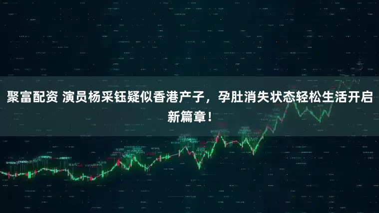 聚富配资 演员杨采钰疑似香港产子，孕肚消失状态轻松生活开启新篇章！