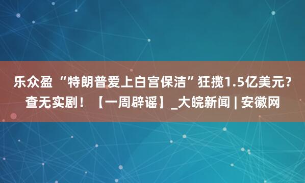 乐众盈 “特朗普爱上白宫保洁”狂揽1.5亿美元？查无实剧！【一周辟谣】_大皖新闻 | 安徽网