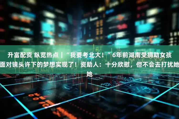 升富配资 纵览热点｜“我要考北大！”6年前湖南受捐助女孩面对镜头许下的梦想实现了！资助人：十分欣慰，但不会去打扰她