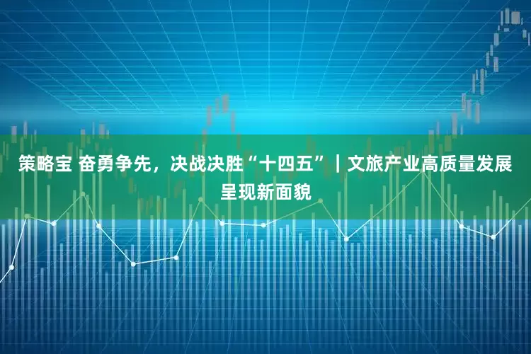 策略宝 奋勇争先，决战决胜“十四五”｜文旅产业高质量发展呈现新面貌