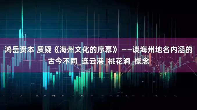 鸿岳资本 质疑《海州文化的序幕》 ——谈海州地名内涵的古今不同_连云港_桃花涧_概念