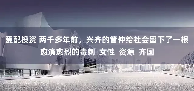 爱配投资 两千多年前，兴齐的管仲给社会留下了一根愈演愈烈的毒刺_女性_资源_齐国