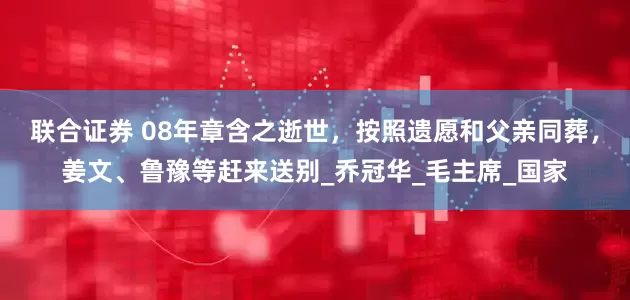 联合证券 08年章含之逝世，按照遗愿和父亲同葬，姜文、鲁豫等赶来送别_乔冠华_毛主席_国家