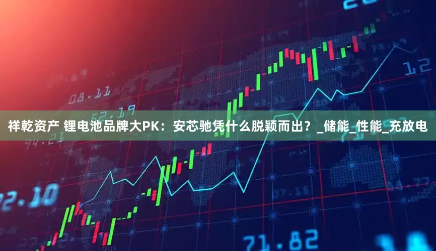 祥乾资产 锂电池品牌大PK：安芯驰凭什么脱颖而出？_储能_性能_充放电