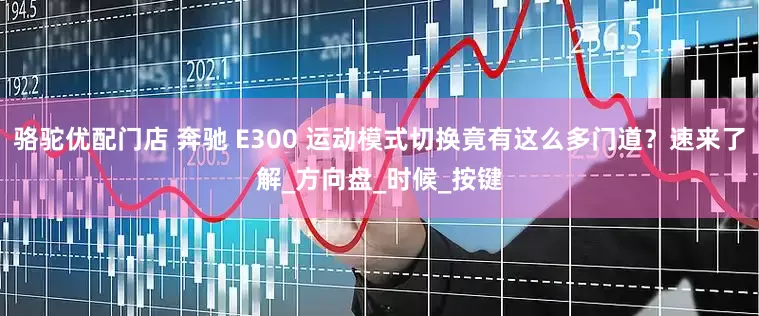 骆驼优配门店 奔驰 E300 运动模式切换竟有这么多门道？速来了解_方向盘_时候_按键