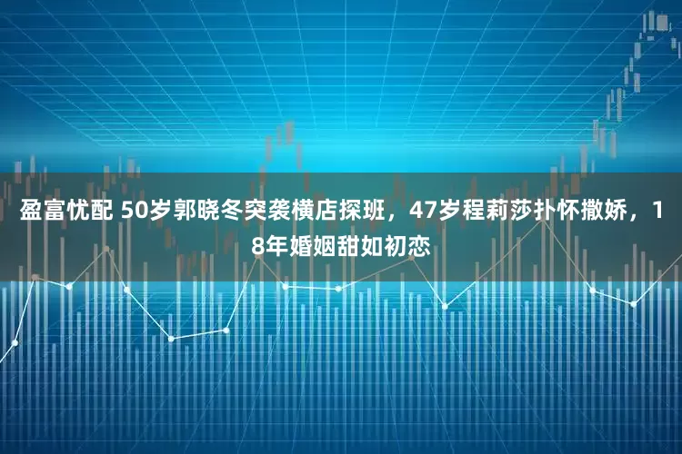 盈富忧配 50岁郭晓冬突袭横店探班，47岁程莉莎扑怀撒娇，18年婚姻甜如初恋