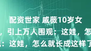 配资世家 戚薇10岁女儿近照流出，引上万人围观：这娃，怎么就长成这样了？