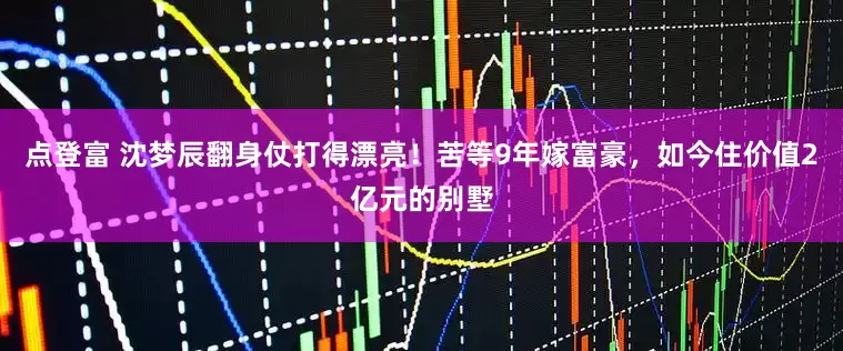 点登富 沈梦辰翻身仗打得漂亮！苦等9年嫁富豪，如今住价值2亿元的别墅