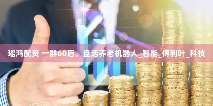 瑶鸿配资 一群60后，盘活养老机器人_智能_傅利叶_科技