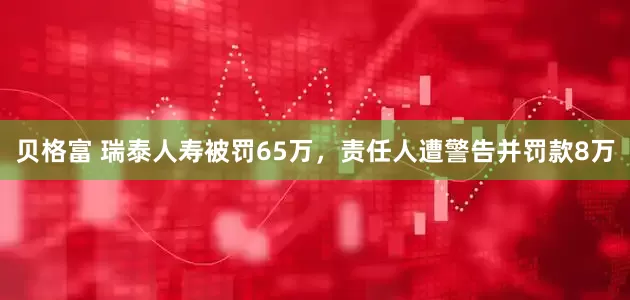 贝格富 瑞泰人寿被罚65万，责任人遭警告并罚款8万