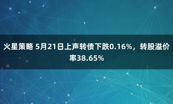 火星策略 5月21日上声转债下跌0.16%，转股溢价率38.65%