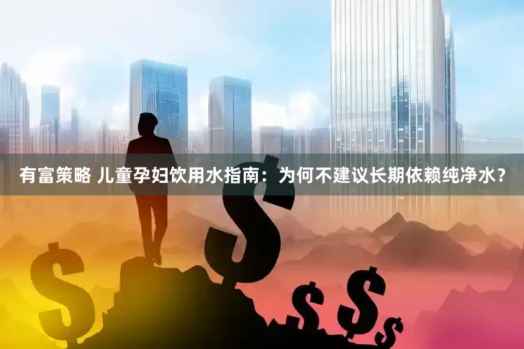 有富策略 儿童孕妇饮用水指南：为何不建议长期依赖纯净水？