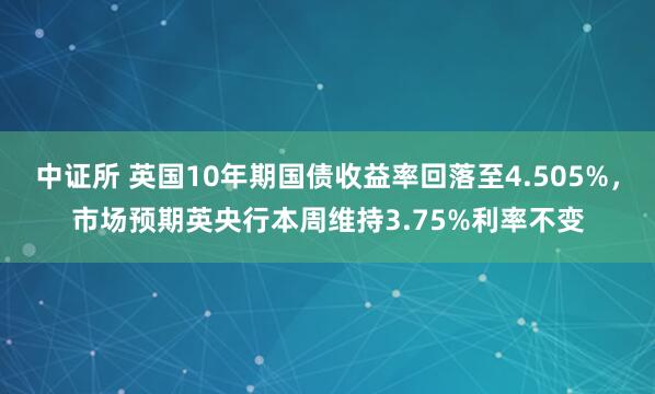 中证所 英国10年期国债收益率回落至4.505%，市场预期英央行本周维持3.75%利率不变