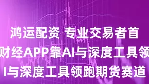 鸿运配资 专业交易者首选！新浪财经APP靠AI与深度工具领跑期货赛道