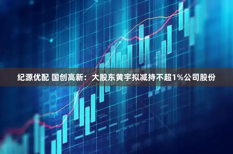 纪源优配 国创高新：大股东黄宇拟减持不超1%公司股份