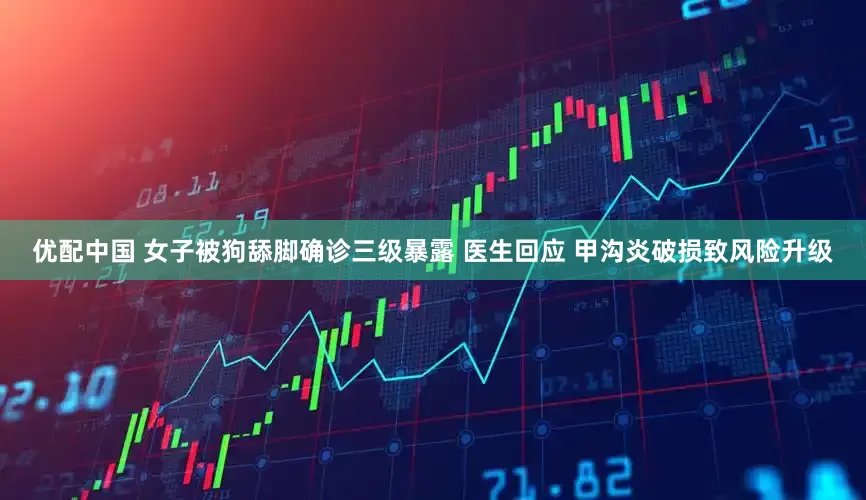 优配中国 女子被狗舔脚确诊三级暴露 医生回应 甲沟炎破损致风险升级